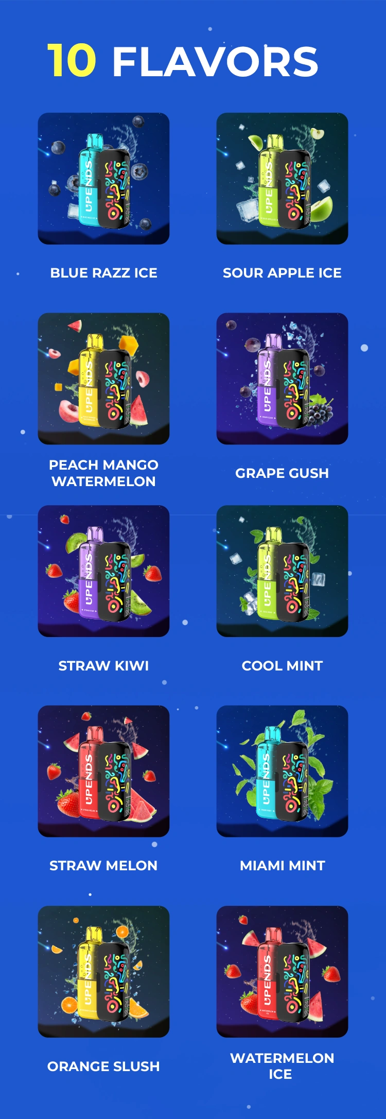 10 Geschmacksrichtungen: Watermelon Ice, Straw Melon, Blue Razz Ice, Sour Apple Ice, Grape Gush, Orange Slush, Miami Mint, Cool Mint, Peach Mango Watermelon, Straw Kiwi